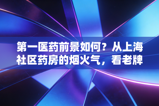 第一医药前景如何？从上海社区药房的烟火气，看老牌医药流通商的破局之路