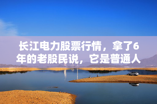 长江电力股票行情，拿了6年的老股民说，它是普通人资产的压舱石还是慢陷阱？