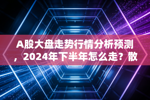 A股大盘走势行情分析预测,2024年下半年怎么走?散户要不要现在抄底?
