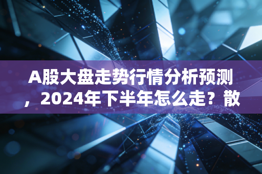 A股大盘走势行情分析预测，2024年下半年怎么走？散户要不要现在抄底？