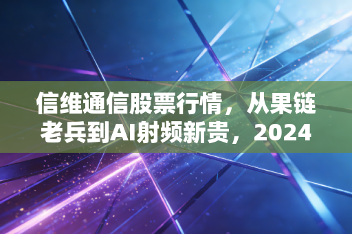 信维通信股票行情，从果链老兵到AI射频新贵，2024年到底是抄底机会还是价值陷阱？