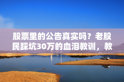 股票里的公告真实吗？老股民踩坑30万的血泪教训，教你3招辨真伪