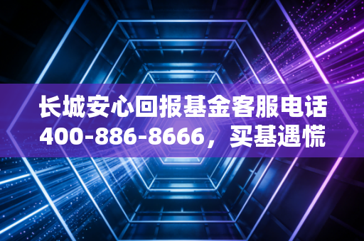 长城安心回报基金客服电话400-886-8666,买基遇慌别乱找,资深基民真实持仓经验帮你捋明白