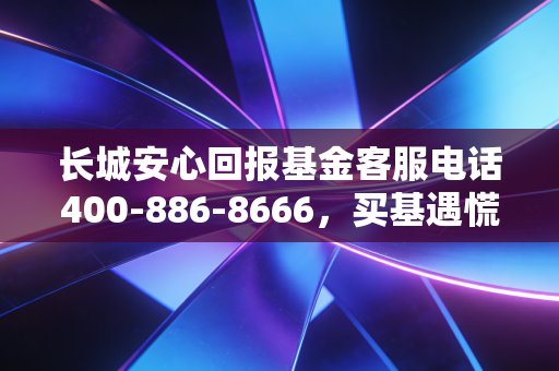 长城安心回报基金客服电话400-886-8666,买基遇慌别乱找,资深基民真实持仓经验帮你捋明白