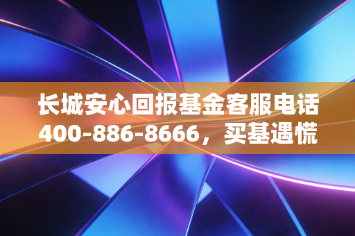 长城安心回报基金客服电话400-886-8666，买基遇慌别乱找，资深基民真实持仓经验帮你捋明白