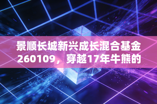 景顺长城新兴成长混合基金260109，穿越17年牛熊的成长派老炮，到底适合普通人投吗？