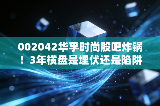 002042华孚时尚股吧炸锅！3年横盘是埋伏还是陷阱？纺织老炮给你算透这笔账