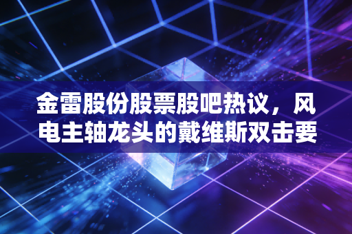 金雷股份股票股吧热议,风电主轴龙头的戴维斯双击要来了?散户该追还是该等?