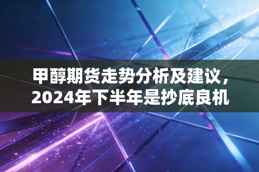 甲醇期货走势分析及建议,2024年下半年是抄底良机还是追高陷阱?老期民亲身踩坑后给的实操指南