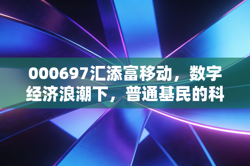 000697汇添富移动，数字经济浪潮下，普通基民的科技投资敲门砖还是波动收割机？