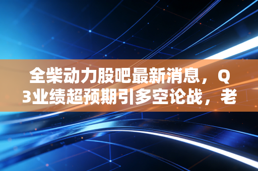 全柴动力股吧最新消息，Q3业绩超预期引多空论战，老牌柴油机企的转型红利真的要兑现了？