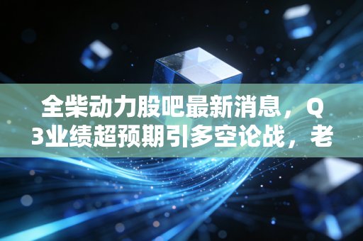 全柴动力股吧最新消息，Q3业绩超预期引多空论战，老牌柴油机企的转型红利真的要兑现了？