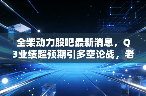 全柴动力股吧最新消息，Q3业绩超预期引多空论战，老牌柴油机企的转型红利真的要兑现了？