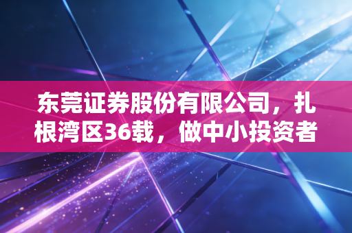 东莞证券股份有限公司，扎根湾区36载，做中小投资者身边的财富摆渡人
