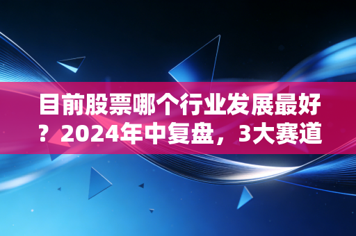 目前股票哪个行业发展最好？2024年中复盘，3大赛道跑出超额收益，普通人上车避坑指南