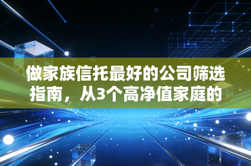 做家族信托最好的公司筛选指南,从3个高净值家庭的选择,看家族信托的核心避坑逻辑