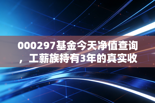 000297基金今天净值查询，工薪族持有3年的真实收益复盘，普通人买基真的能躺赚吗？
