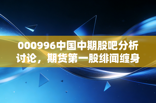 000996中国中期股吧分析讨论，期货第一股绯闻缠身，散户追涨踩坑的血泪教训与未来走向推演