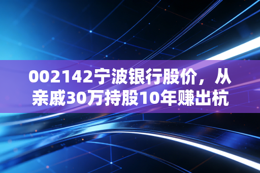 002142宁波银行股价，从亲戚30万持股10年赚出杭州首付的故事，看城商行龙头的长期投资逻辑