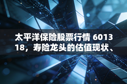 太平洋保险股票行情 601318，寿险龙头的估值现状、投资逻辑与普通人的实操指南