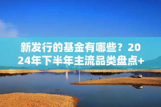 新发行的基金有哪些?2024年下半年主流品类盘点+避坑指南,别再闭着眼冲了