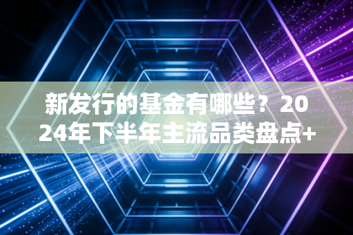 新发行的基金有哪些？2024年下半年主流品类盘点+避坑指南，别再闭着眼冲了