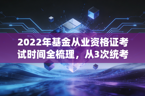 2022年基金从业资格证考试时间全梳理，从3次统考到延考调整，普通人靠这张证改变职业路径的真实经验