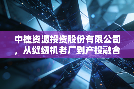 中捷资源投资股份有限公司，从缝纫机老厂到产投融合样本，实体经济的韧性藏在普通人的烟火里