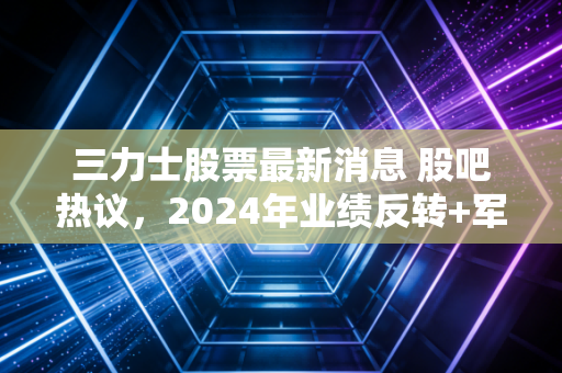 三力士股票最新消息 股吧热议,2024年业绩反转+军工业务落地,普通散户要不要上车?