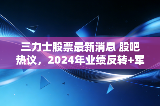 三力士股票最新消息 股吧热议,2024年业绩反转+军工业务落地,普通散户要不要上车?