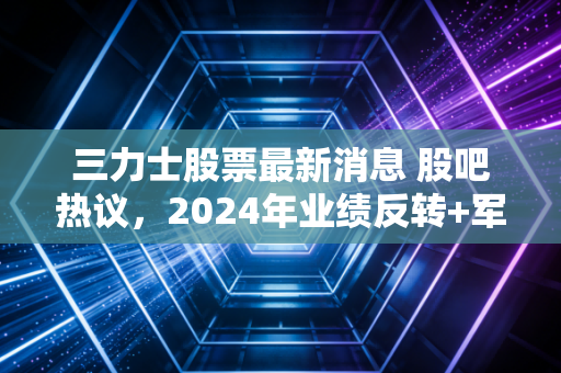 三力士股票最新消息 股吧热议，2024年业绩反转+军工业务落地，普通散户要不要上车？