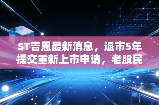 ST吉恩最新消息,退市5年提交重新上市申请,老股民的回本梦能照进现实吗?