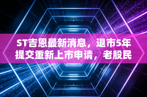 ST吉恩最新消息，退市5年提交重新上市申请，老股民的回本梦能照进现实吗？
