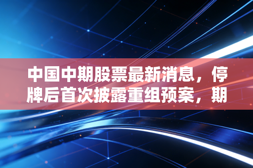 中国中期股票最新消息，停牌后首次披露重组预案，期货第一股15年追梦这次能成吗？