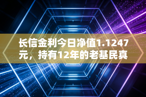 长信金利今日净值1.1247元，持有12年的老基民真实复盘，普通人投基真的能赚吗？