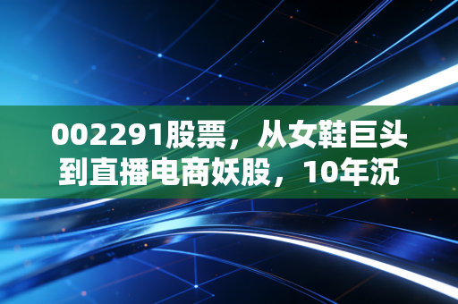 002291股票，从女鞋巨头到直播电商妖股，10年沉浮里的散户避坑启示