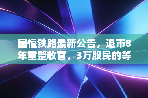 国恒铁路最新公告,退市8年重整收官,3万股民的等待与老基建的新想象