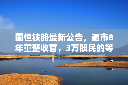 国恒铁路最新公告,退市8年重整收官,3万股民的等待与老基建的新想象