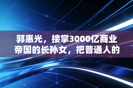 郭惠光，接掌3000亿商业帝国的长孙女，把普通人的需求做成了一门好生意