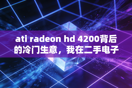 ati radeon hd 4200背后的冷门生意,我在二手电子市场靠古董板卡年入30万
