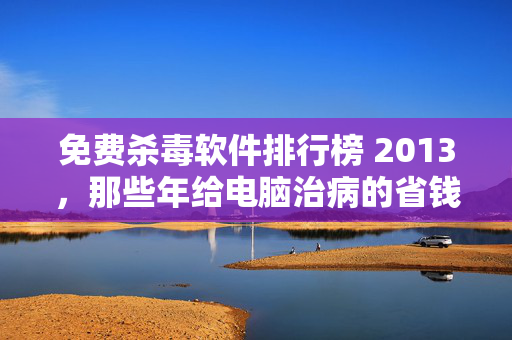 免费杀毒软件排行榜 2013，那些年给电脑治病的省钱经，藏着互联网免费模式的生意真相