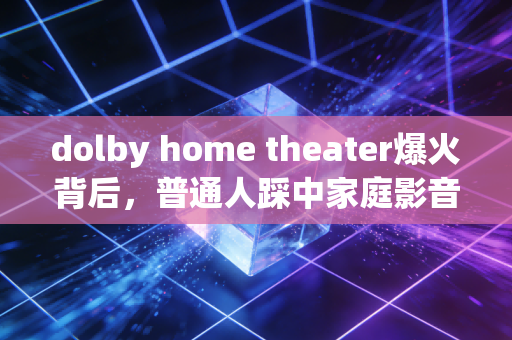 dolby home theater爆火背后，普通人踩中家庭影音消费浪潮的3个财富密码
