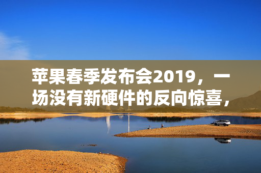 苹果春季发布会2019,一场没有新硬件的反向惊喜,藏着苹果万亿市值的长期密码