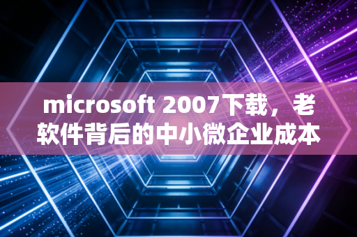 microsoft 2007下载，老软件背后的中小微企业成本账与数字化转型的隐性陷阱