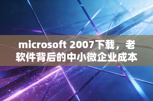 microsoft 2007下载，老软件背后的中小微企业成本账与数字化转型的隐性陷阱