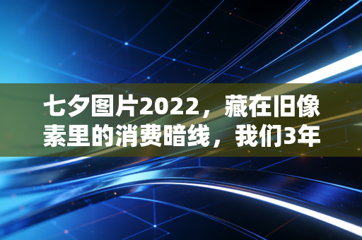 七夕图片2022，藏在旧像素里的消费暗线，我们3年花在浪漫上的钱到底变了多少？