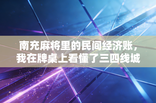 南充麻将里的民间经济账,我在牌桌上看懂了三四线城市的消费密码