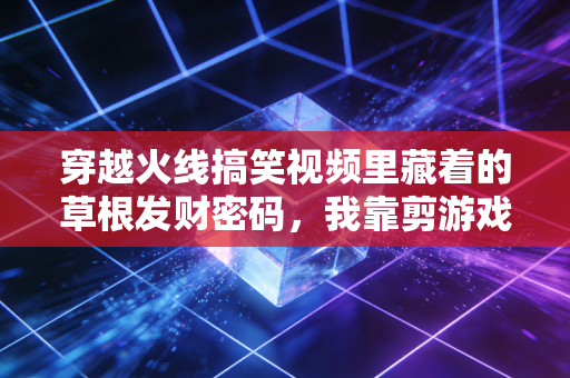 穿越火线搞笑视频里藏着的草根发财密码，我靠剪游戏梗3年赚了120万，比上班强10倍的副业逻辑全在这