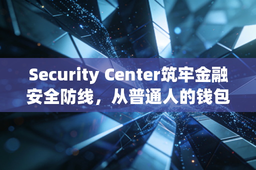 Security Center筑牢金融安全防线，从普通人的钱包到机构的风险底线，我们到底要防什么？
