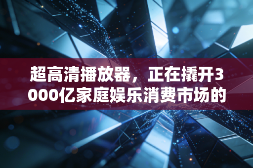 超高清播放器，正在撬开3000亿家庭娱乐消费市场的新口子